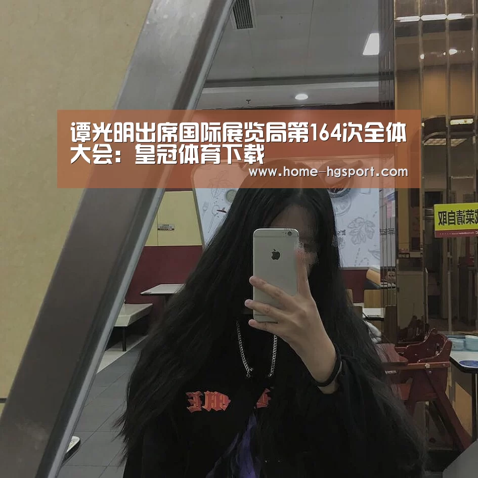 谭光明出席国际展览局第164次全体大会:皇冠体育下载(图1) 皇冠体育